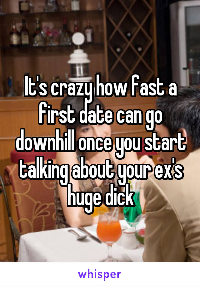 It's crazy how fast a first date can go downhill once you start talking about your ex's huge dick
