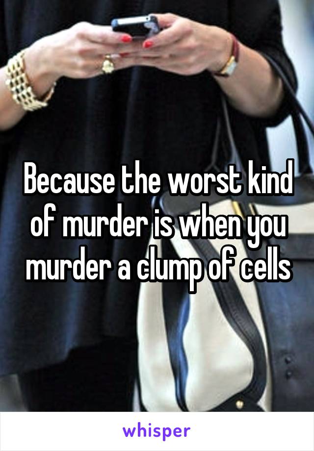 Because the worst kind of murder is when you murder a clump of cells