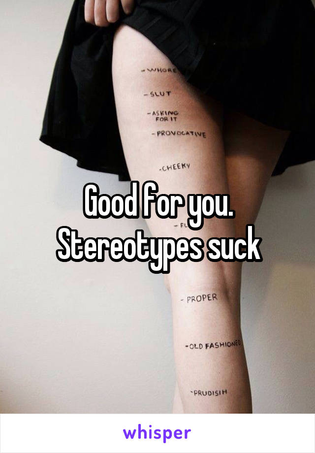 Good for you. Stereotypes suck