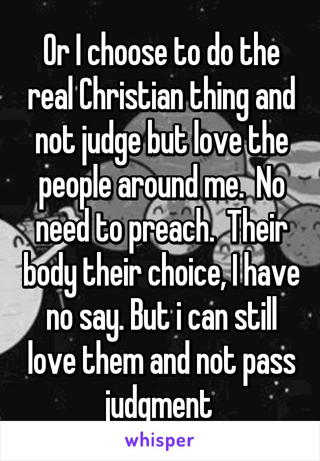 Or I choose to do the real Christian thing and not judge but love the people around me.  No need to preach.  Their body their choice, I have no say. But i can still love them and not pass judgment 