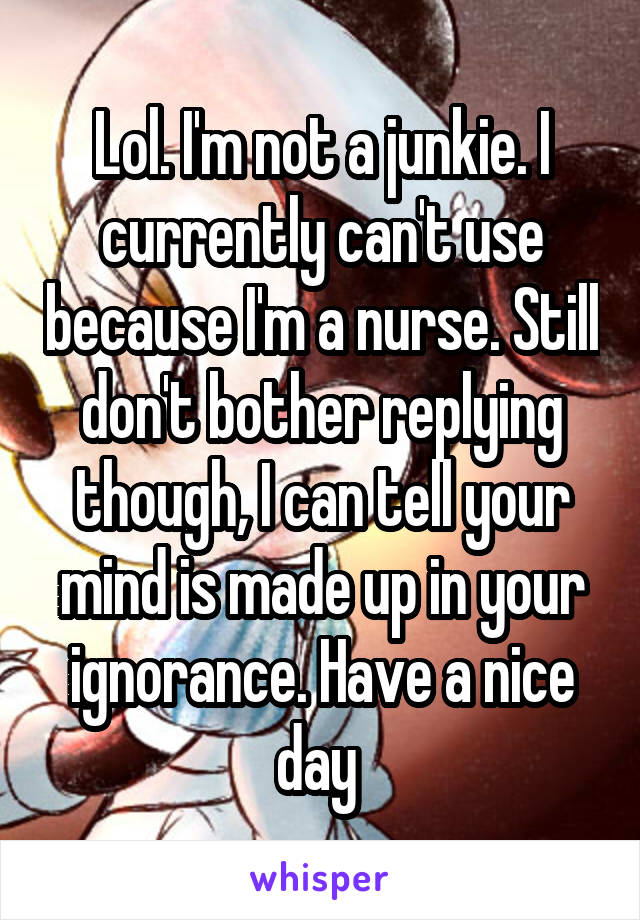 Lol. I'm not a junkie. I currently can't use because I'm a nurse. Still don't bother replying though, I can tell your mind is made up in your ignorance. Have a nice day 