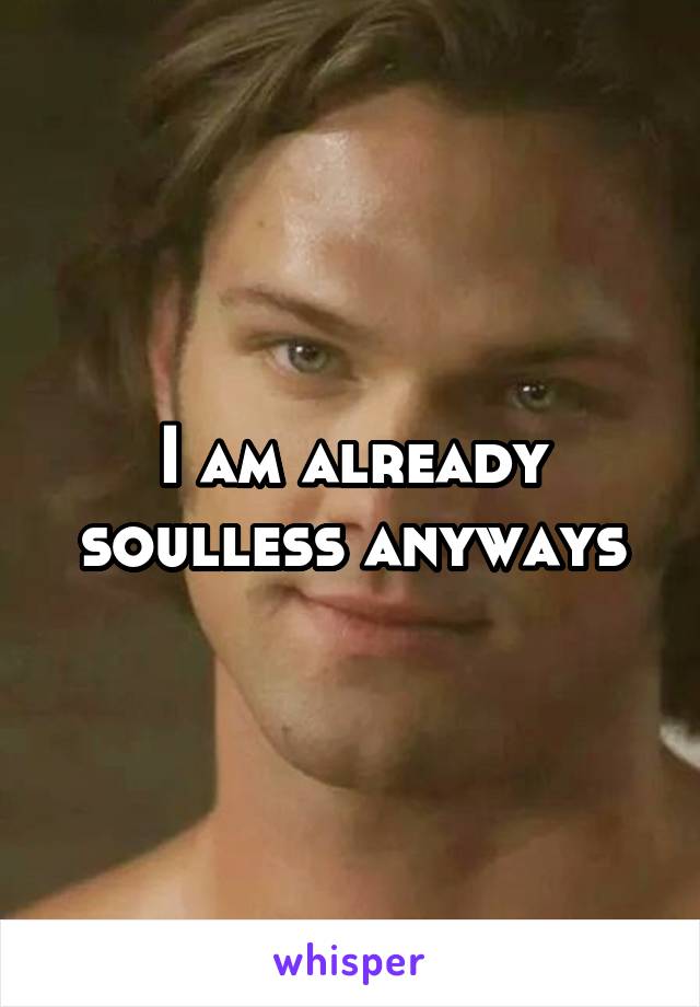 I am already soulless anyways