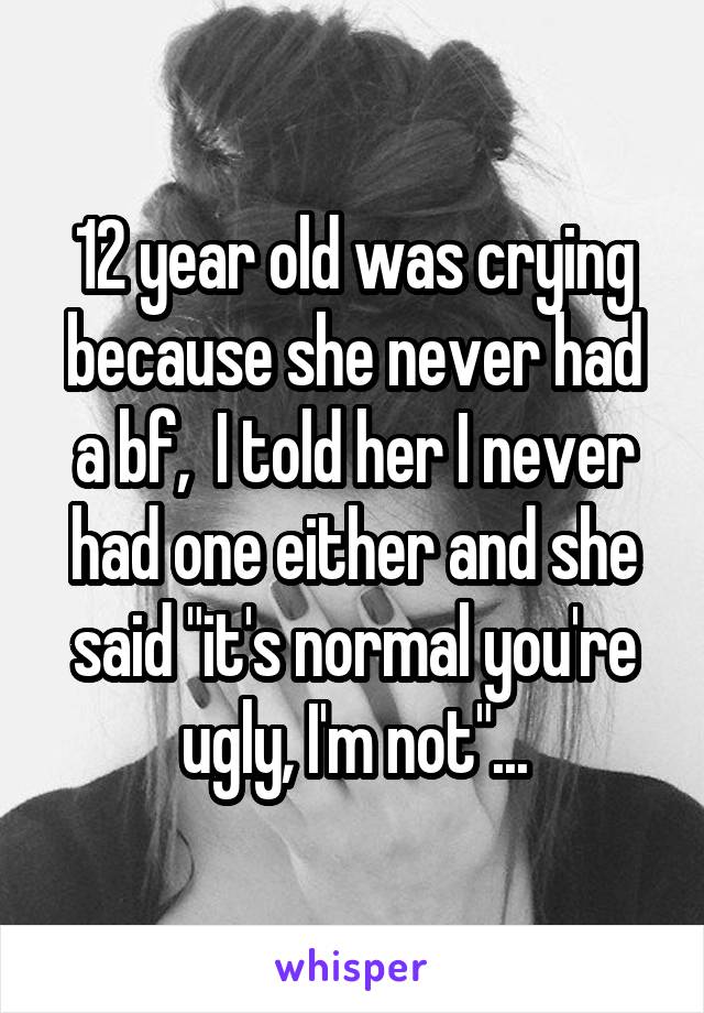 12 year old was crying because she never had a bf,  I told her I never had one either and she said "it's normal you're ugly, I'm not"...