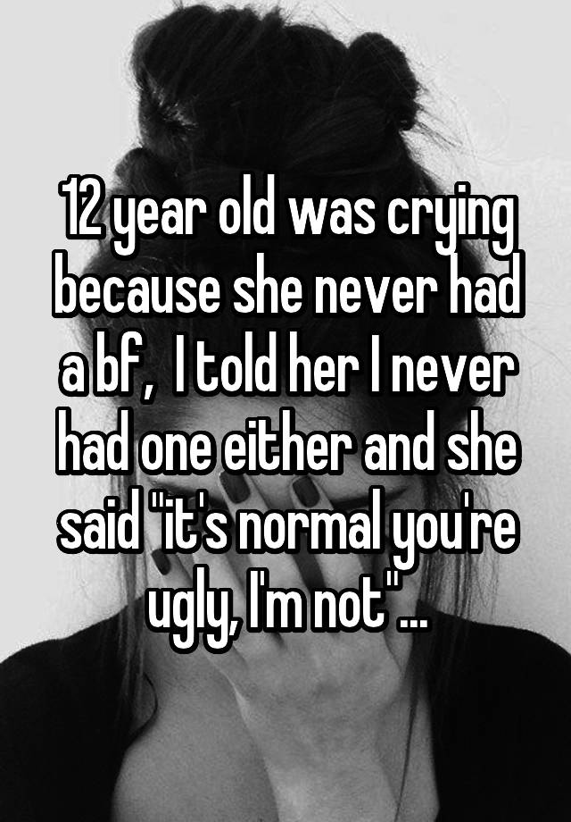 12 year old was crying because she never had a bf,  I told her I never had one either and she said "it's normal you're ugly, I'm not"...