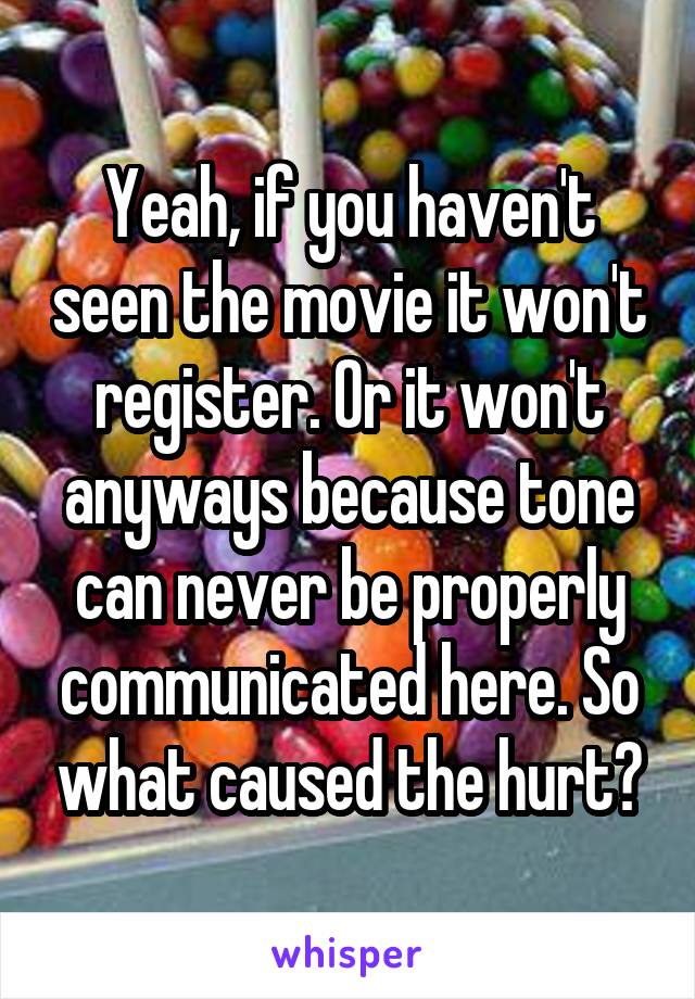 Yeah, if you haven't seen the movie it won't register. Or it won't anyways because tone can never be properly communicated here. So what caused the hurt?