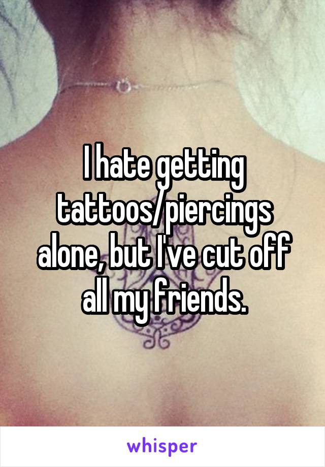 I hate getting tattoos/piercings alone, but I've cut off all my friends.