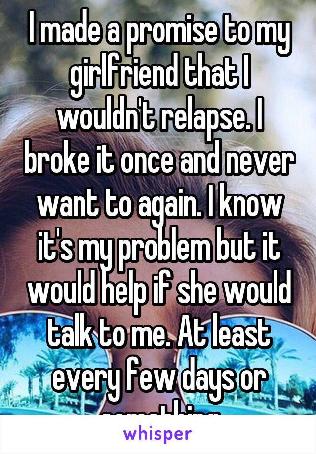 I made a promise to my girlfriend that I wouldn't relapse. I broke it once and never want to again. I know it's my problem but it would help if she would talk to me. At least every few days or something