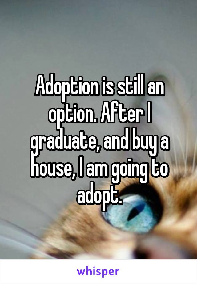 Adoption is still an option. After I graduate, and buy a house, I am going to adopt.