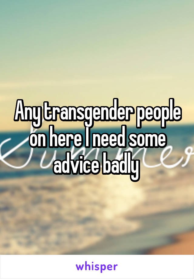Any transgender people on here I need some advice badly 