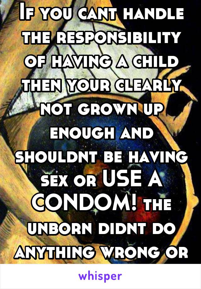 If you cant handle the responsibility of having a child then your clearly not grown up enough and shouldnt be having sex or USE A CONDOM! the unborn didnt do anything wrong or theres also Plan B