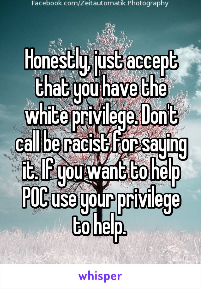 Honestly, just accept that you have the white privilege. Don't call be racist for saying it. If you want to help POC use your privilege to help. 