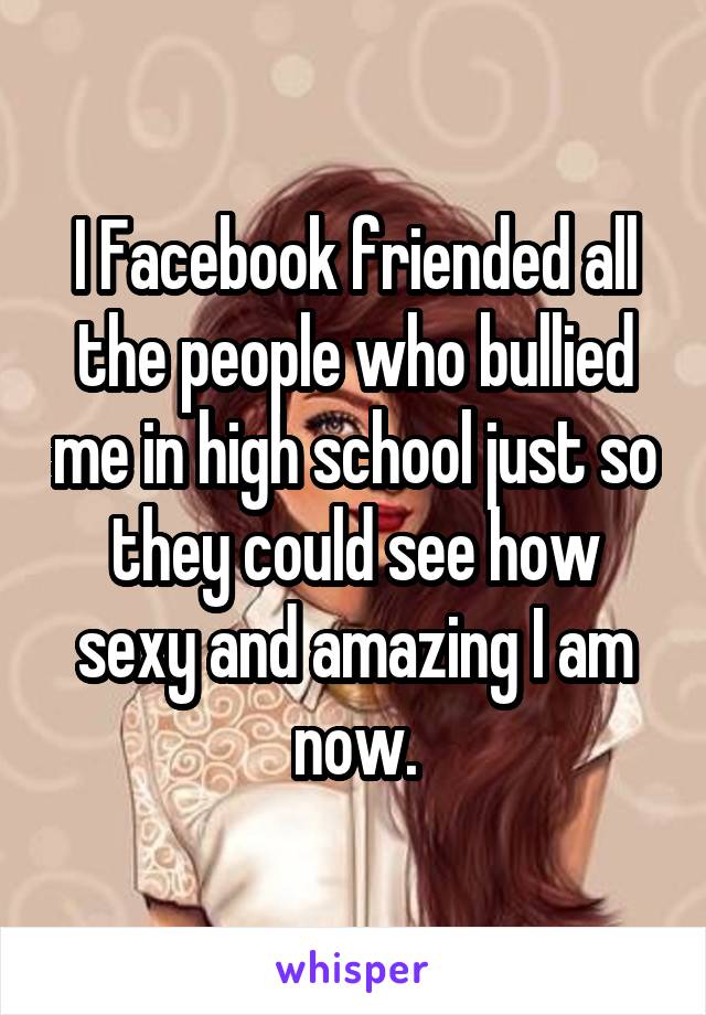 I Facebook friended all the people who bullied me in high school just so they could see how sexy and amazing I am now.