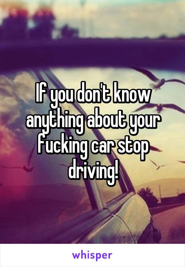 If you don't know anything about your fucking car stop driving!
