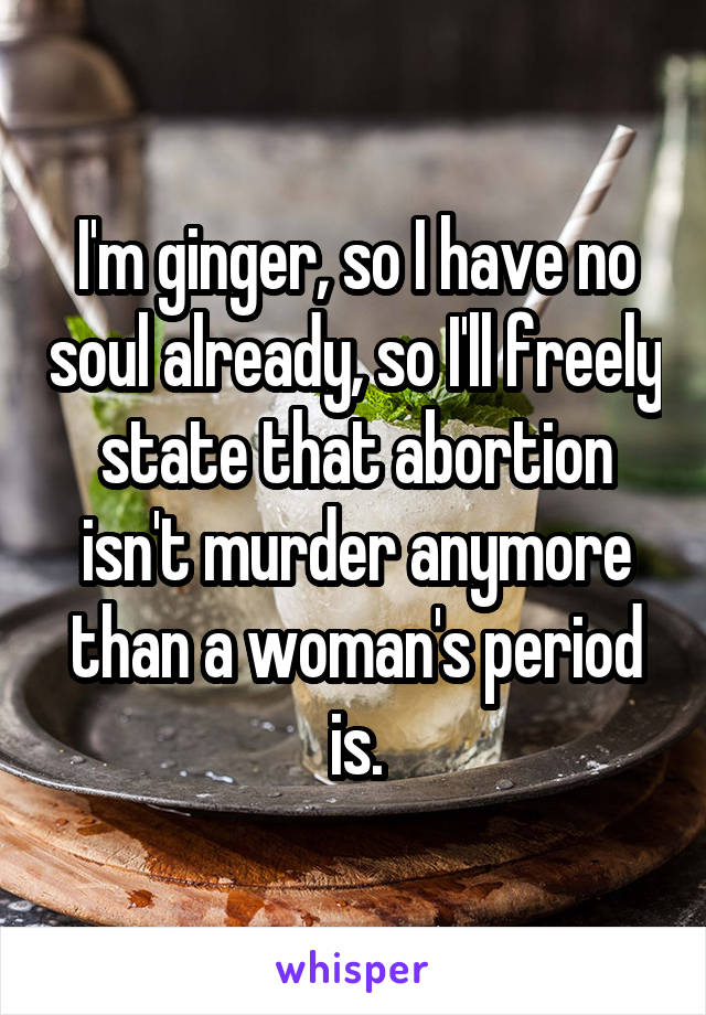 I'm ginger, so I have no soul already, so I'll freely state that abortion isn't murder anymore than a woman's period is.