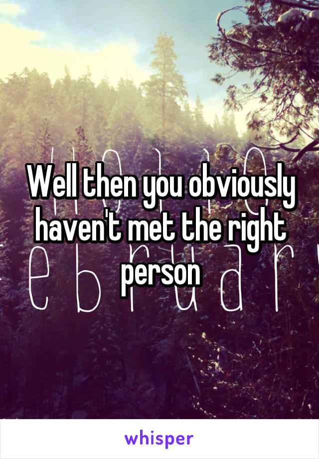 Well then you obviously haven't met the right person