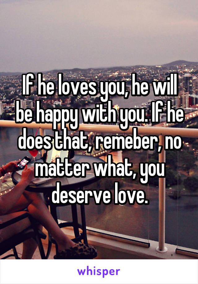 If he loves you, he will be happy with you. If he does that, remeber, no matter what, you deserve love.