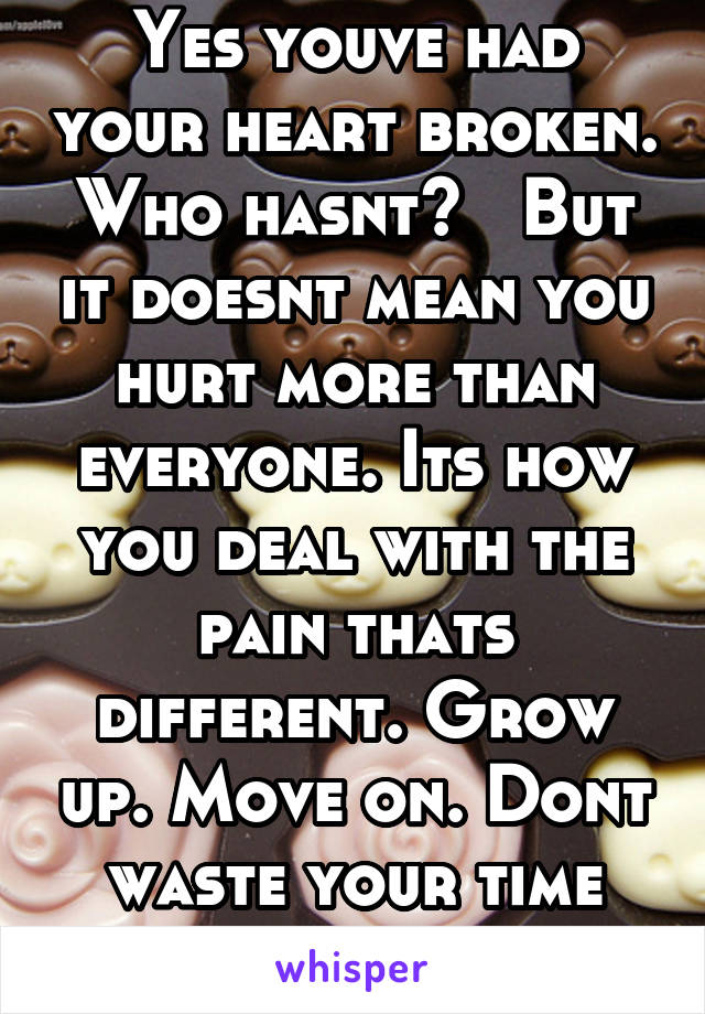 Yes youve had your heart broken. Who hasnt?   But it doesnt mean you hurt more than everyone. Its how you deal with the pain thats different. Grow up. Move on. Dont waste your time being bitter. 