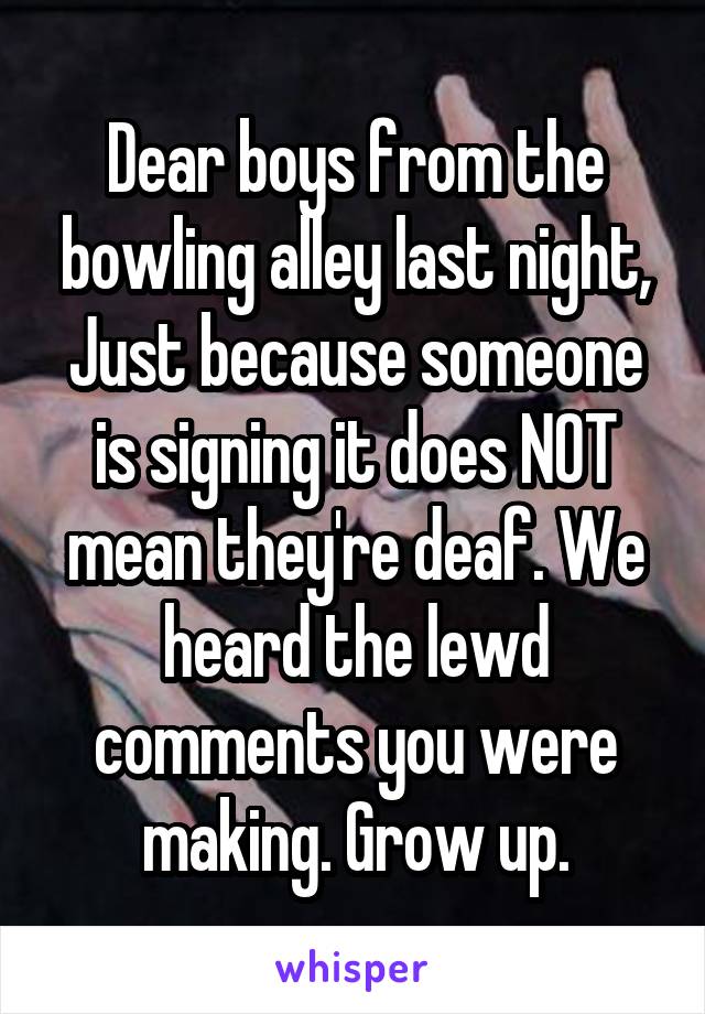 Dear boys from the bowling alley last night,
Just because someone is signing it does NOT mean they're deaf. We heard the lewd comments you were making. Grow up.