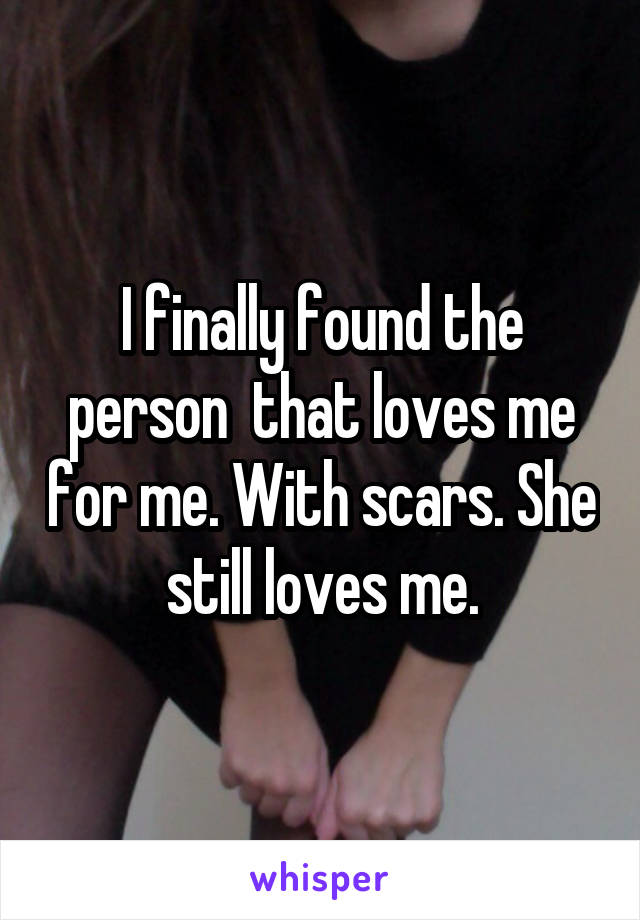 I finally found the person  that loves me for me. With scars. She still loves me.