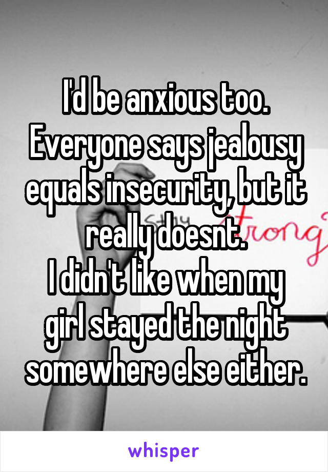 I'd be anxious too. Everyone says jealousy equals insecurity, but it really doesnt.
I didn't like when my girl stayed the night somewhere else either.