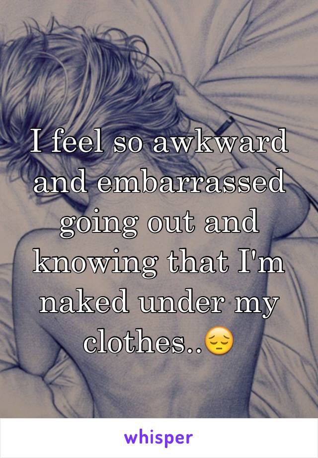 I feel so awkward and embarrassed going out and knowing that I'm naked under my clothes..😔