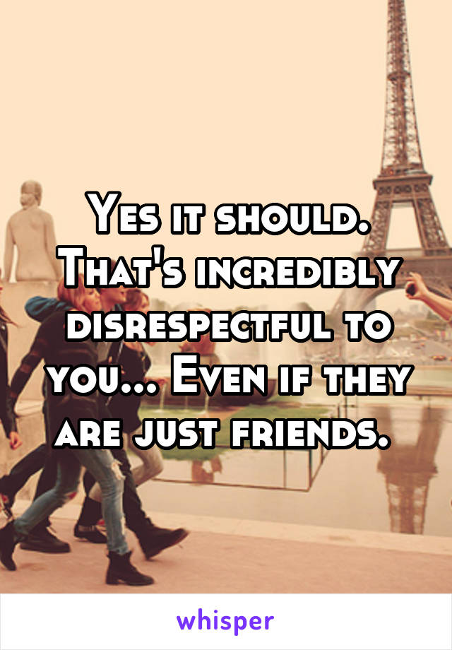 Yes it should. That's incredibly disrespectful to you... Even if they are just friends. 