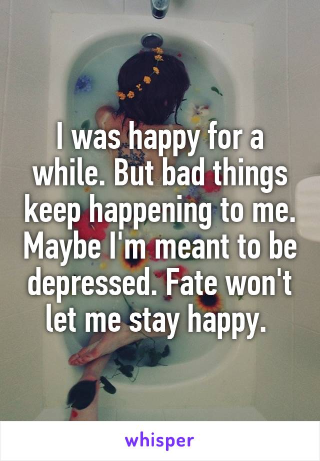 I was happy for a while. But bad things keep happening to me. Maybe I'm meant to be depressed. Fate won't let me stay happy. 