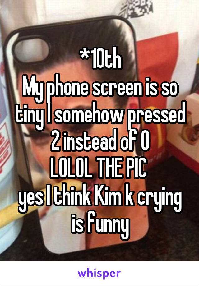 *10th
My phone screen is so tiny I somehow pressed 2 instead of 0
LOLOL THE PIC 
yes I think Kim k crying is funny