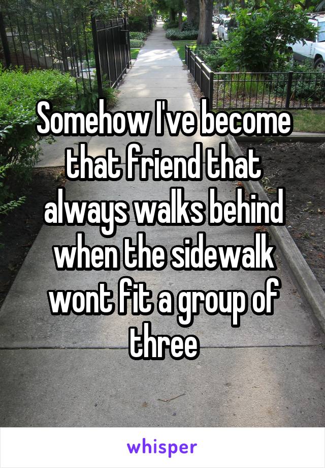 Somehow I've become that friend that always walks behind when the sidewalk wont fit a group of three