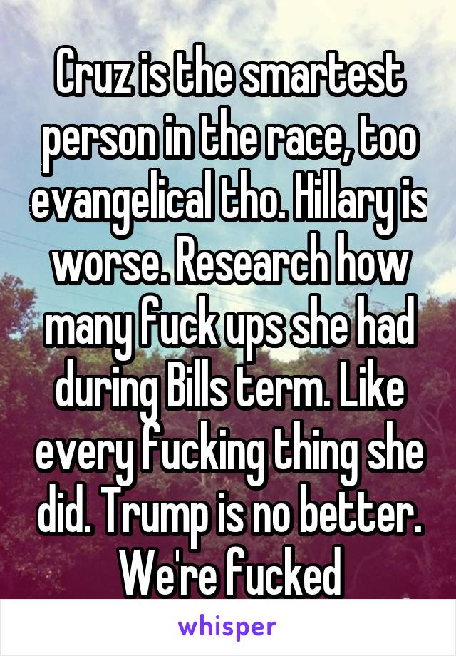 Cruz is the smartest person in the race, too evangelical tho. Hillary is worse. Research how many fuck ups she had during Bills term. Like every fucking thing she did. Trump is no better. We're fucked