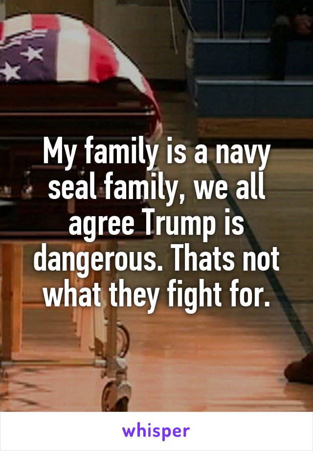 My family is a navy seal family, we all agree Trump is dangerous. Thats not what they fight for.