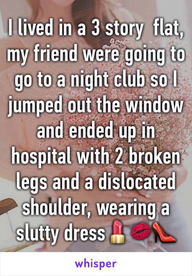 I lived in a 3 story  flat,   my friend were going to go to a night club so I jumped out the window and ended up in hospital with 2 broken legs and a dislocated shoulder, wearing a slutty dress💄💋👠