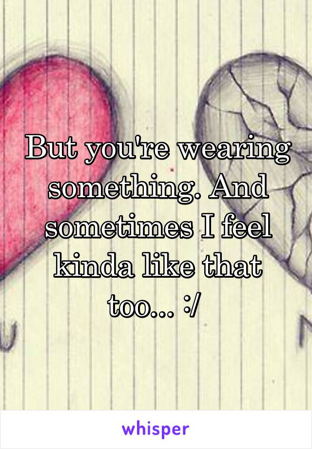 But you're wearing something. And sometimes I feel kinda like that too... :/ 