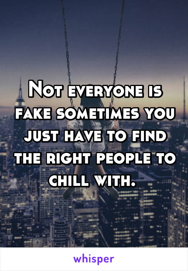 Not everyone is fake sometimes you just have to find the right people to chill with. 