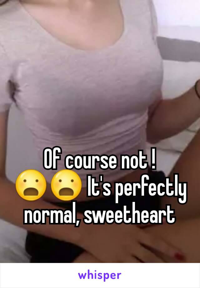 Of course not ! 😦😦 It's perfectly normal, sweetheart