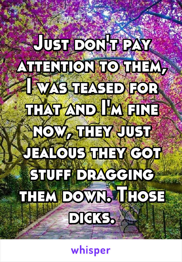 Just don't pay attention to them, I was teased for that and I'm fine now, they just jealous they got stuff dragging them down. Those dicks.