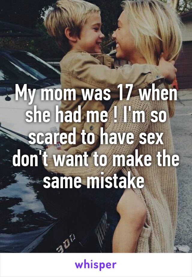 My mom was 17 when she had me ! I'm so scared to have sex don't want to make the same mistake 
