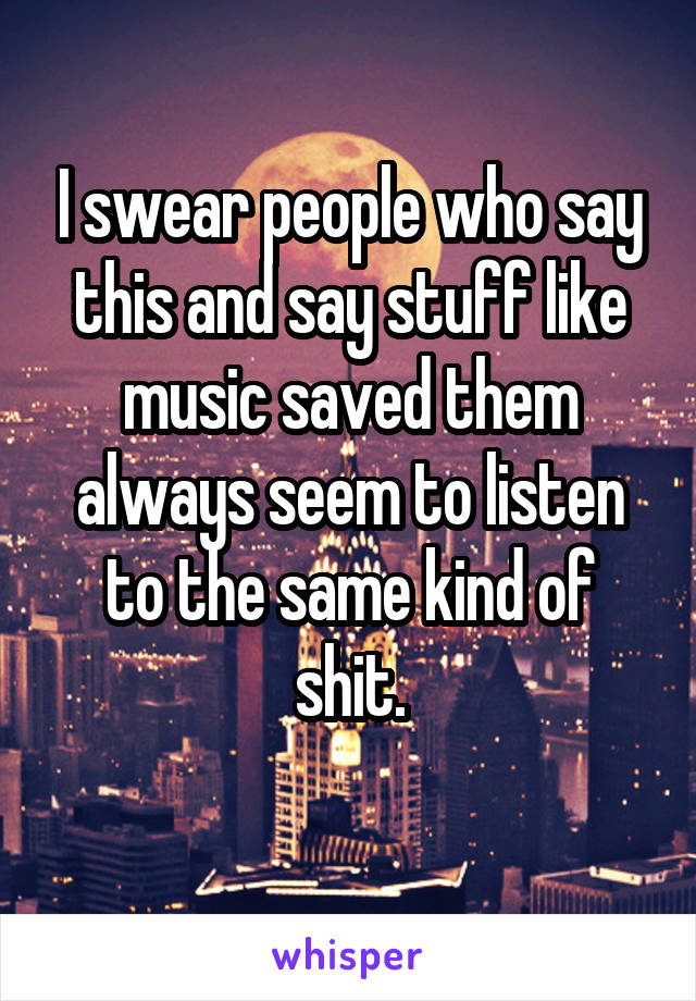 I swear people who say this and say stuff like music saved them always seem to listen to the same kind of shit.
