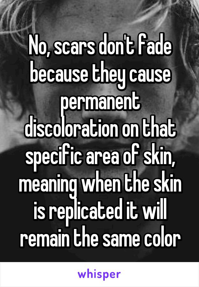 No, scars don't fade because they cause permanent discoloration on that specific area of skin, meaning when the skin is replicated it will remain the same color