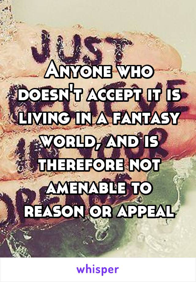 Anyone who doesn't accept it is living in a fantasy world, and is therefore not amenable to reason or appeal