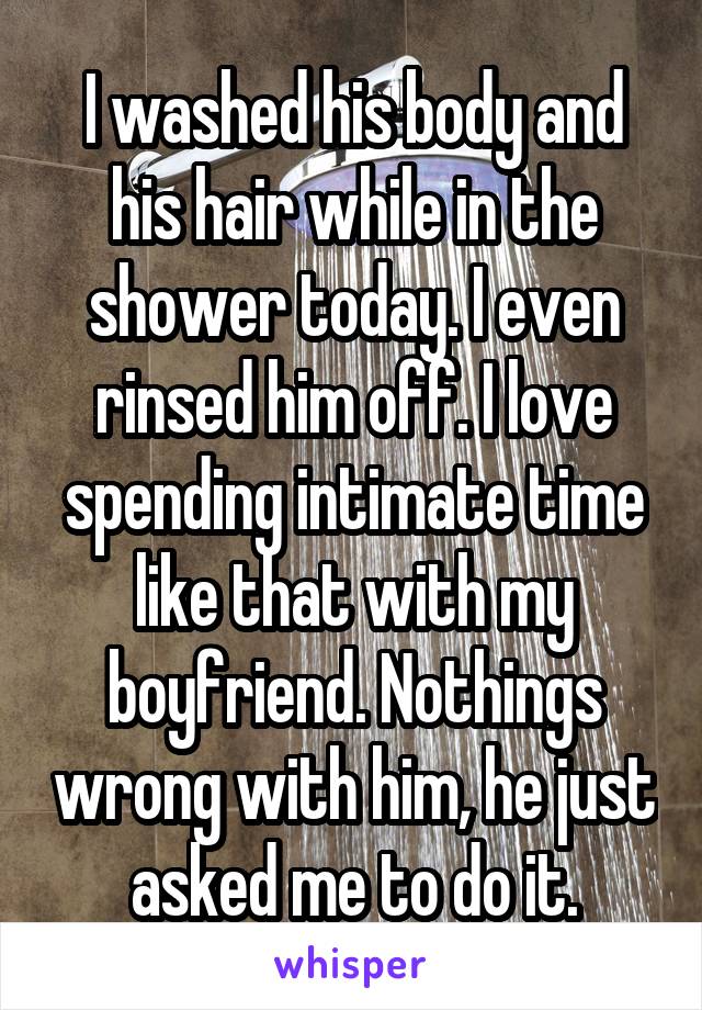 I washed his body and his hair while in the shower today. I even rinsed him off. I love spending intimate time like that with my boyfriend. Nothings wrong with him, he just asked me to do it.