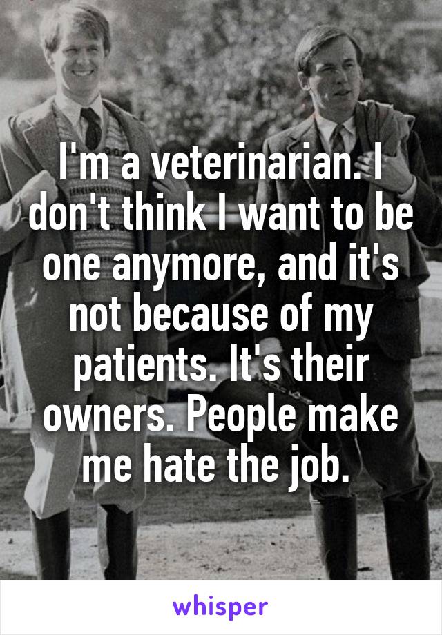 I'm a veterinarian. I don't think I want to be one anymore, and it's not because of my patients. It's their owners. People make me hate the job. 