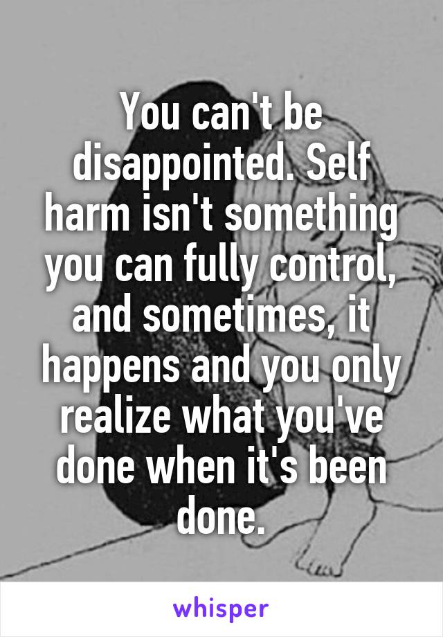 You can't be disappointed. Self harm isn't something you can fully control, and sometimes, it happens and you only realize what you've done when it's been done.