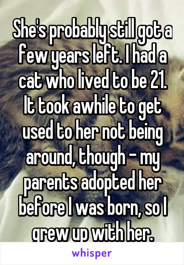 She's probably still got a few years left. I had a cat who lived to be 21. It took awhile to get used to her not being around, though - my parents adopted her before I was born, so I grew up with her.