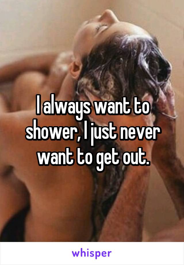 I always want to shower, I just never want to get out.