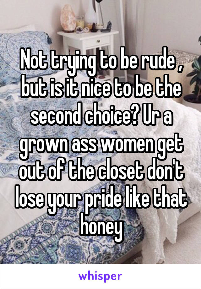 Not trying to be rude , but is it nice to be the second choice? Ur a grown ass women get out of the closet don't lose your pride like that honey