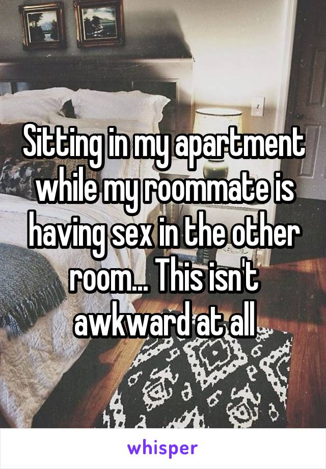 Sitting in my apartment while my roommate is having sex in the other room... This isn't awkward at all