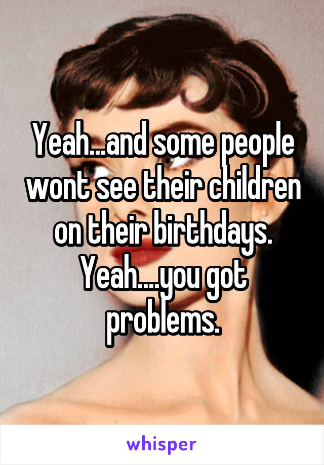 Yeah...and some people wont see their children on their birthdays. Yeah....you got problems.