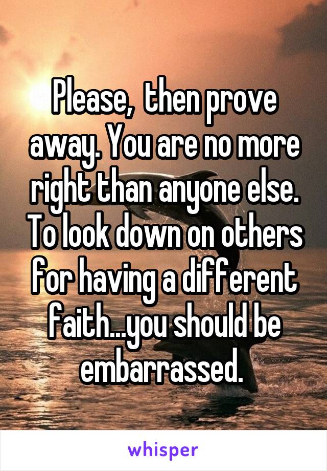 Please,  then prove away. You are no more right than anyone else. To look down on others for having a different faith...you should be embarrassed. 