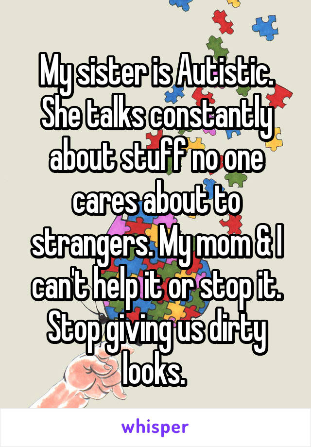 My sister is Autistic. She talks constantly about stuff no one cares about to strangers. My mom & I can't help it or stop it. Stop giving us dirty looks. 